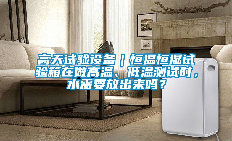 高天試驗設備｜恒溫恒濕試驗箱在做高溫、低溫測試時，水需要放出來嗎？