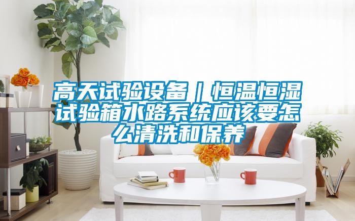 高天試驗設備｜恒溫恒濕試驗箱水路系統(tǒng)應該要怎么清洗和保養(yǎng)